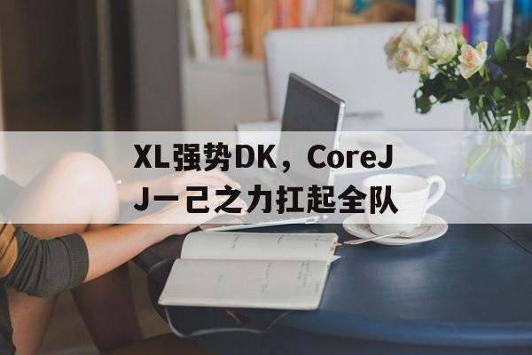 XL强势DK,CoreJJ一己之力扛起全队的简单介绍 XL强势DK,CoreJJ一己之力扛起全队的简单介绍